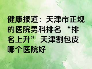 健康报道：天津市正规的医院男科排名 “排名上升” 天津割包皮哪个医院好