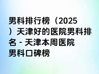 男科排行榜（2025）天津好的医院男科排名 - 天津本周医院男科口碑榜