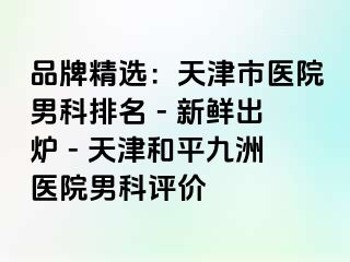 品牌精选：天津市医院男科排名 - 新鲜出炉 - 天津和平九洲医院男科评价