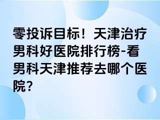 零投诉目标！天津治疗男科好医院排行榜-看男科天津推荐去哪个医院？