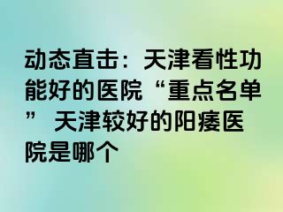 动态直击:天津看性功能好的医院“重点名单” 天津较好的阳痿医院是哪个