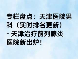 专栏盘点：天津医院男科（实时排名更新） - 天津治疗前列腺炎医院新出炉！