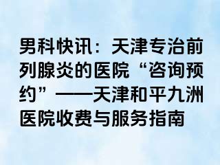 男科快讯：天津专治前列腺炎的医院“咨询预约”——天津和平九洲医院收费与服务指南