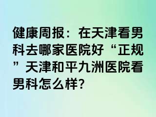 健康周报：在天津看男科去哪家医院好“正规”天津和平九洲医院看男科怎么样？