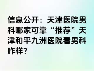 信息公开：天津医院男科哪家可靠“推荐”天津和平九洲医院看男科咋样？