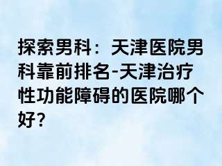 探索男科：天津医院男科靠前排名-天津治疗性功能障碍的医院哪个好？
