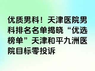 优质男科！天津医院男科排名名单揭晓“优选榜单”天津和平九洲医院目标零投诉