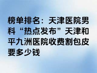 榜单排名:天津医院男科“热点发布”天津和平九洲医院收费割包皮要多少钱