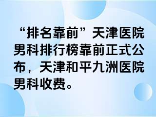 “排名靠前”天津医院男科排行榜靠前正式公布,天津和平九洲医院男科收费。