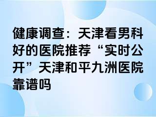 健康调查：天津看男科好的医院推荐“实时公开”天津和平九洲医院靠谱吗