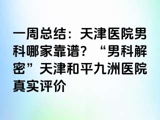 一周总结：天津医院男科哪家靠谱？“男科解密”天津和平九洲医院真实评价