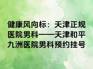 健康风向标：天津正规医院男科——天津和平九洲医院男科预约挂号