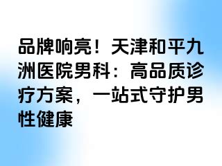品牌响亮！天津和平九洲医院男科：高品质诊疗方案，一站式守护男性健康