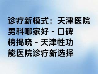 诊疗新模式：天津医院男科哪家好 - 口碑榜揭晓 - 天津性功能医院诊疗新选择