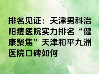 排名见证：天津男科治阳痿医院实力排名“健康聚焦”天津和平九洲医院口碑如何
