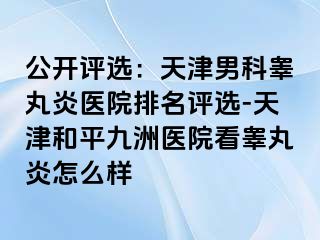 公开评选：天津男科睾丸炎医院排名评选-天津和平九洲医院看睾丸炎怎么样