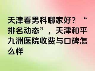 天津看男科哪家好？“排名动态”，天津和平九洲医院收费与口碑怎么样