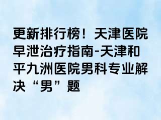 更新排行榜！天津医院早泄治疗指南-天津和平九洲医院男科专业解决“男”题
