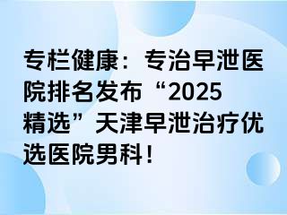 专栏健康：专治早泄医院排名发布“2025精选”天津早泄治疗优选医院男科！