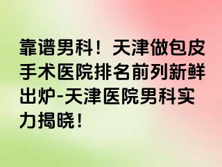 靠谱男科！天津做包皮手术医院排名前列新鲜出炉-天津医院男科实力揭晓！
